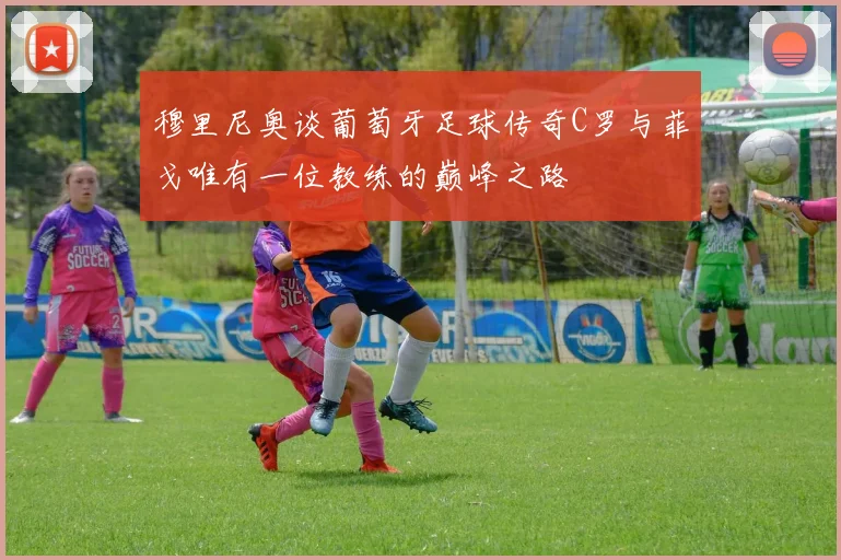 穆里尼奥谈葡萄牙足球传奇C罗与菲戈唯有一位教练的巅峰之路
