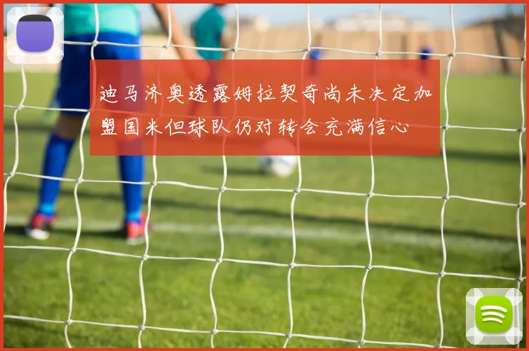 迪马济奥透露姆拉契奇尚未决定加盟国米但球队仍对转会充满信心