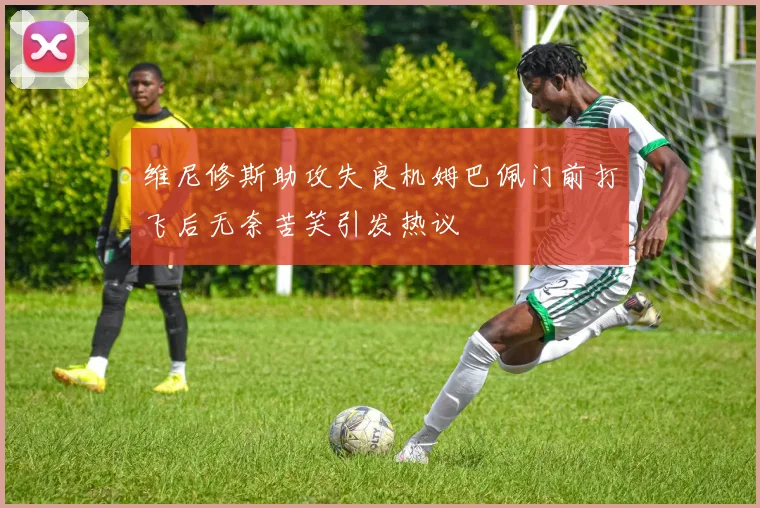 维尼修斯助攻失良机姆巴佩门前打飞后无奈苦笑引发热议