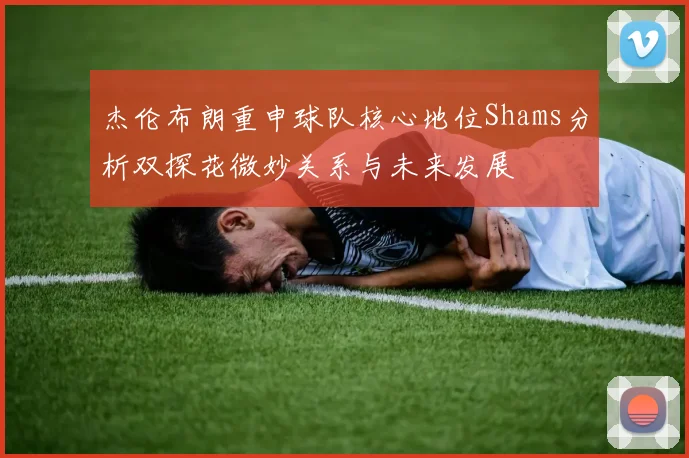 杰伦布朗重申球队核心地位Shams分析双探花微妙关系与未来发展
