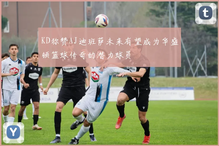 KD称赞AJ迪班萨未来有望成为华盛顿篮球传奇的潜力球员