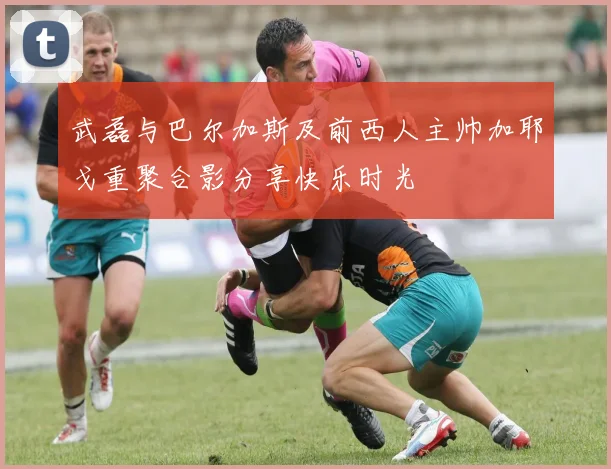 武磊与巴尔加斯及前西人主帅加耶戈重聚合影分享快乐时光
