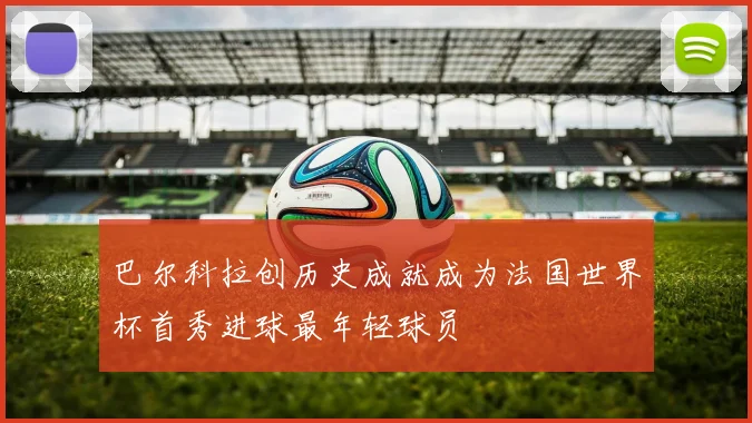 巴尔科拉创历史成就成为法国世界杯首秀进球最年轻球员