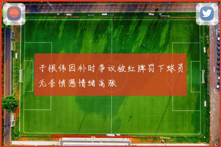 于根伟因补时争议被红牌罚下球员无奈愤懑情绪高涨