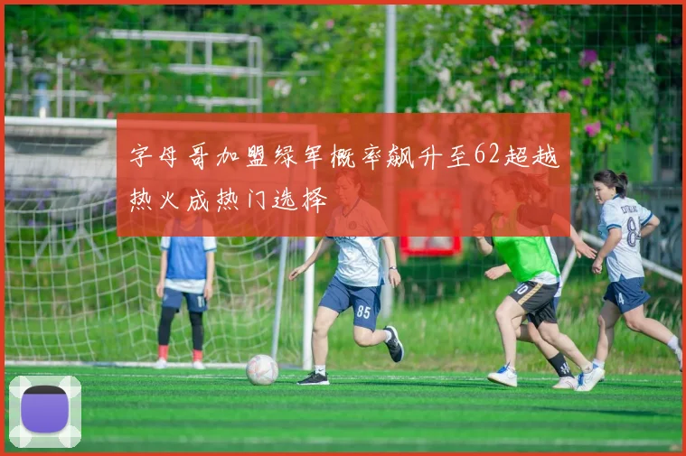 字母哥加盟绿军概率飙升至62超越热火成热门选择