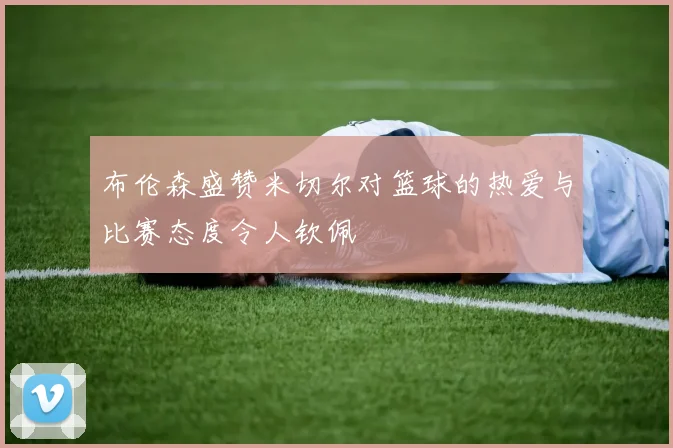 布伦森盛赞米切尔对篮球的热爱与比赛态度令人钦佩