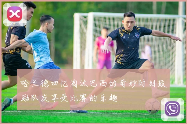 哈兰德回忆淘汰巴西的奇妙时刻鼓励队友享受比赛的乐趣