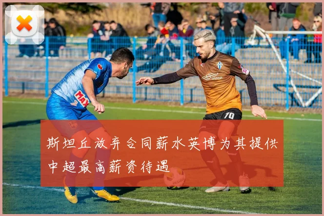 斯坦丘放弃合同薪水英博为其提供中超最高薪资待遇