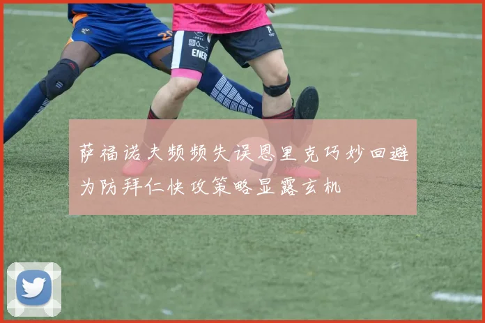 萨福诺夫频频失误恩里克巧妙回避为防拜仁快攻策略显露玄机