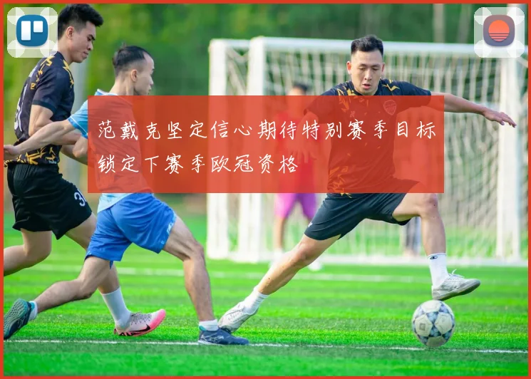 范戴克坚定信心期待特别赛季目标锁定下赛季欧冠资格