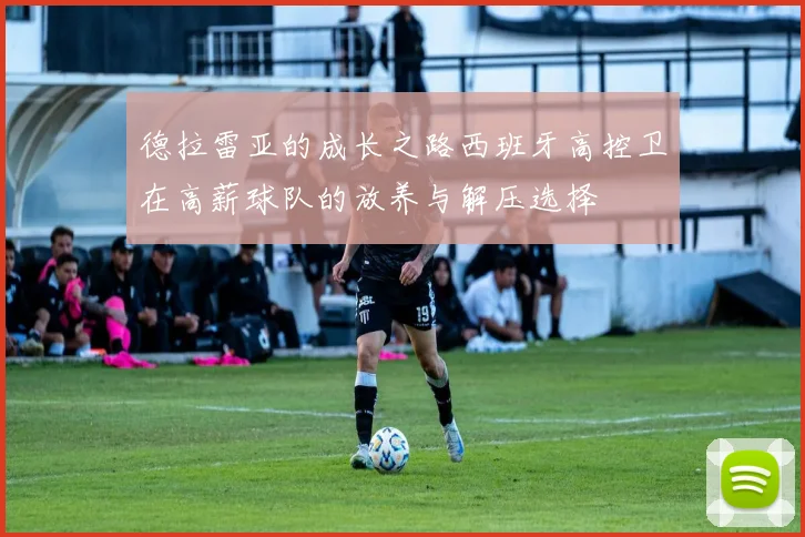 德拉雷亚的成长之路西班牙高控卫在高薪球队的放养与解压选择
