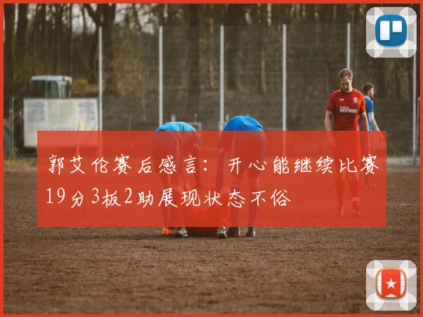 郭艾伦赛后感言：开心能继续比赛19分3板2助展现状态不俗
