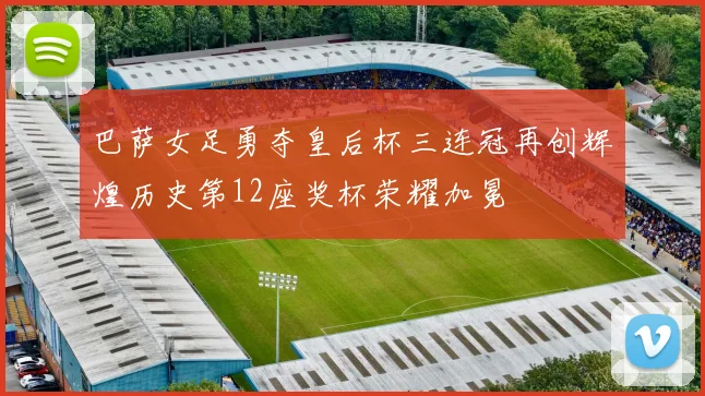 巴萨女足勇夺皇后杯三连冠再创辉煌历史第12座奖杯荣耀加冕