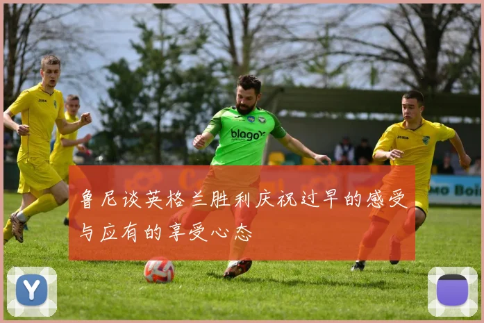 鲁尼谈英格兰胜利庆祝过早的感受与应有的享受心态