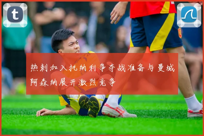热刺加入托纳利争夺战准备与曼城阿森纳展开激烈竞争