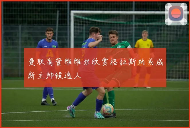 曼联高管维维尔欣赏格拉斯纳或成新主帅候选人