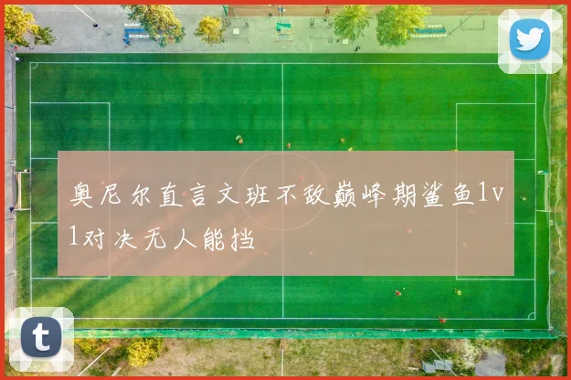 奥尼尔直言文班不敌巅峰期鲨鱼1v1对决无人能挡