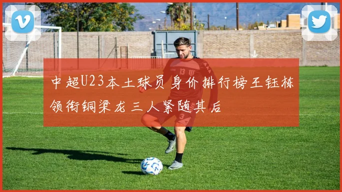 中超U23本土球员身价排行榜王钰栋领衔铜梁龙三人紧随其后