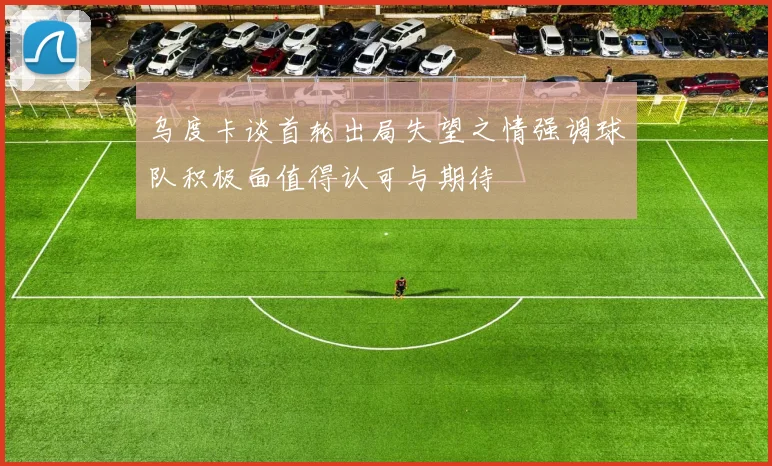 乌度卡谈首轮出局失望之情强调球队积极面值得认可与期待